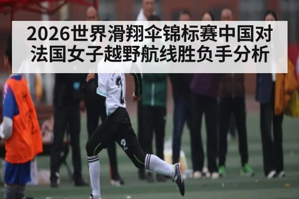 2026世界滑翔伞锦标赛中国对法国女子越野航线胜负手分析